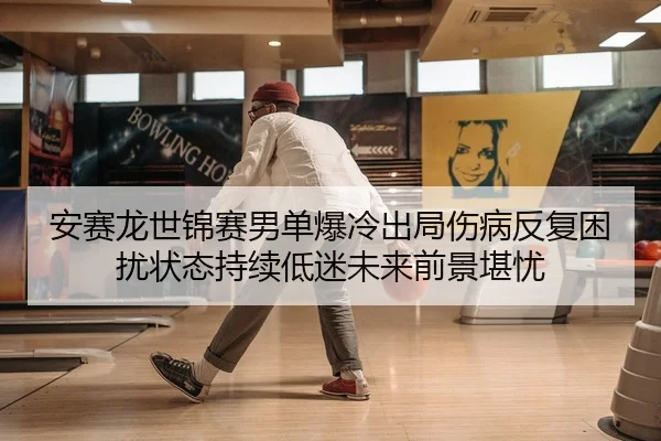 安赛龙世锦赛男单爆冷出局伤病反复困扰状态持续低迷未来前景堪忧